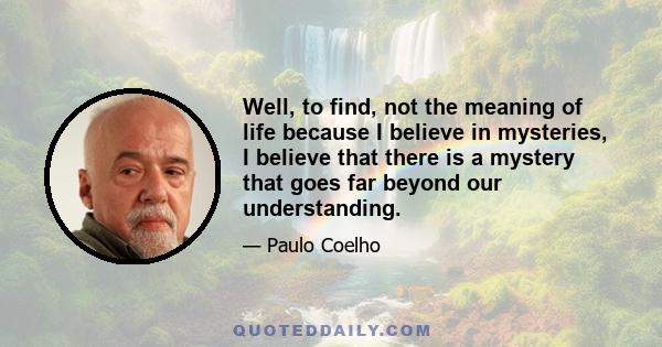 Well, to find, not the meaning of life because I believe in mysteries, I believe that there is a mystery that goes far beyond our understanding.