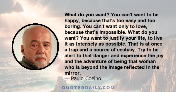 What do you want? You can't want to be happy, because that's too easy and too boring. You can't want only to love, because that's impossible. What do you want? You want to justify your life, to live it as intensely as