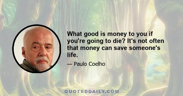 What good is money to you if you're going to die? It's not often that money can save someone's life.