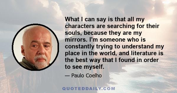 What I can say is that all my characters are searching for their souls, because they are my mirrors. I'm someone who is constantly trying to understand my place in the world, and literature is the best way that I found