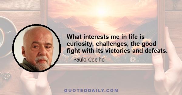 What interests me in life is curiosity, challenges, the good fight with its victories and defeats.