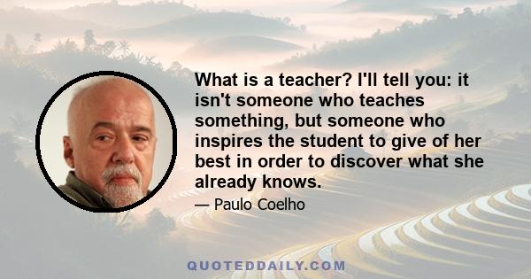 What is a teacher? I'll tell you: it isn't someone who teaches something, but someone who inspires the student to give of her best in order to discover what she already knows.