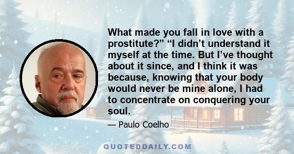 What made you fall in love with a prostitute?” “I didn’t understand it myself at the time. But I’ve thought about it since, and I think it was because, knowing that your body would never be mine alone, I had to