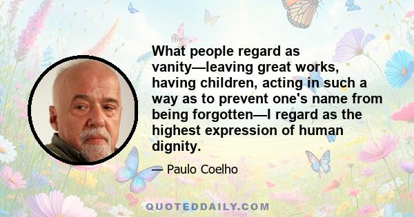 What people regard as vanity—leaving great works, having children, acting in such a way as to prevent one's name from being forgotten—I regard as the highest expression of human dignity.