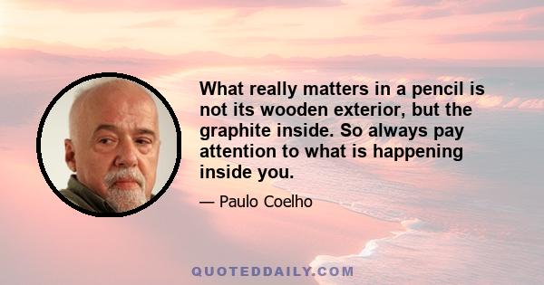 What really matters in a pencil is not its wooden exterior, but the graphite inside. So always pay attention to what is happening inside you.