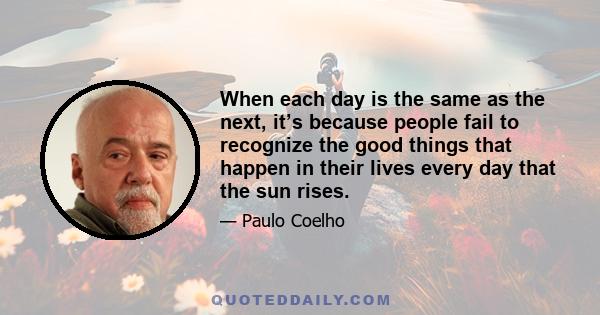 When each day is the same as the next, it’s because people fail to recognize the good things that happen in their lives every day that the sun rises.