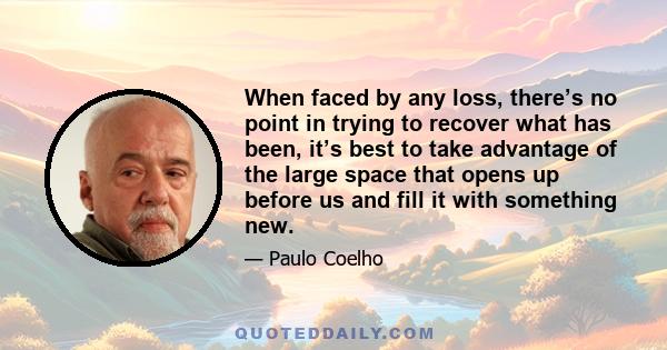 When faced by any loss, there’s no point in trying to recover what has been, it’s best to take advantage of the large space that opens up before us and fill it with something new.