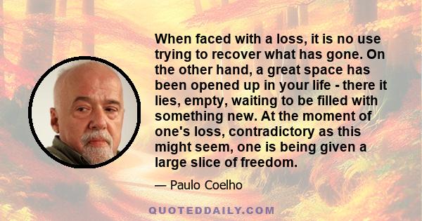 When faced with a loss, it is no use trying to recover what has gone. On the other hand, a great space has been opened up in your life - there it lies, empty, waiting to be filled with something new. At the moment of