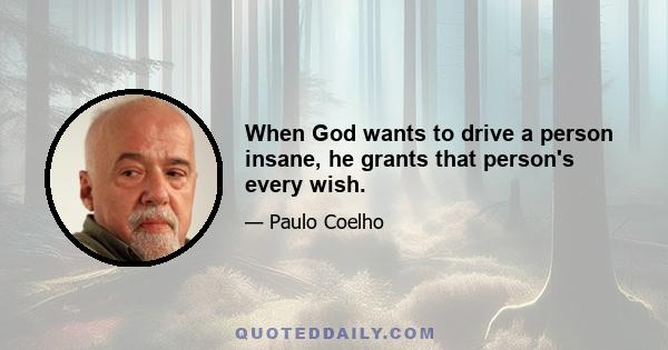 When God wants to drive a person insane, he grants that person's every wish.