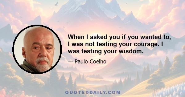 When I asked you if you wanted to, I was not testing your courage. I was testing your wisdom.