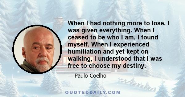 When I had nothing more to lose, I was given everything. When I ceased to be who I am, I found myself. When I experienced humiliation and yet kept on walking, I understood that I was free to choose my destiny.