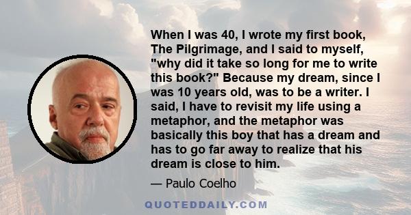 When I was 40, I wrote my first book, The Pilgrimage, and I said to myself, why did it take so long for me to write this book? Because my dream, since I was 10 years old, was to be a writer. I said, I have to revisit my 