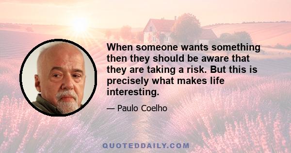 When someone wants something then they should be aware that they are taking a risk. But this is precisely what makes life interesting.