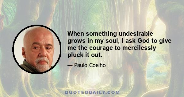 When something undesirable grows in my soul, I ask God to give me the courage to mercilessly pluck it out.