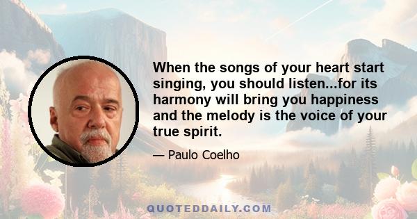 When the songs of your heart start singing, you should listen...for its harmony will bring you happiness and the melody is the voice of your true spirit.