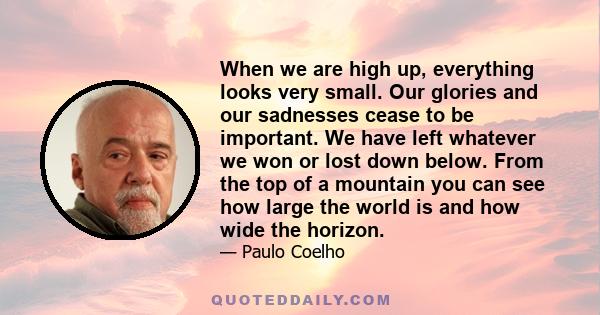 When we are high up, everything looks very small. Our glories and our sadnesses cease to be important. We have left whatever we won or lost down below. From the top of a mountain you can see how large the world is and