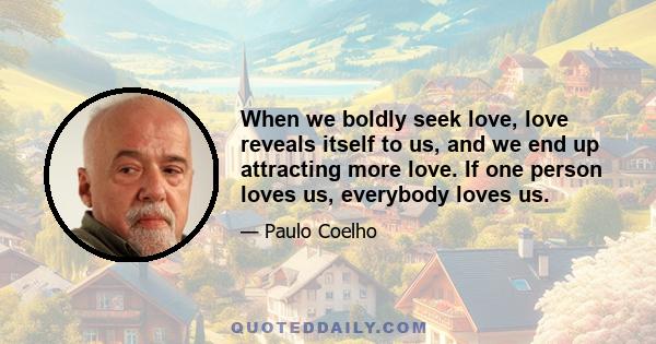 When we boldly seek love, love reveals itself to us, and we end up attracting more love. If one person loves us, everybody loves us.