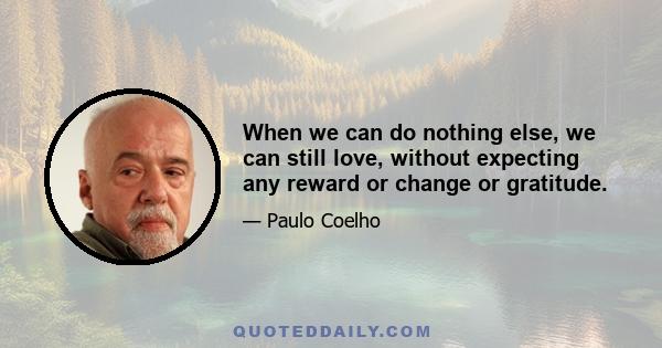 When we can do nothing else, we can still love, without expecting any reward or change or gratitude.