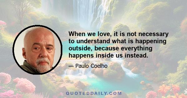 When we love, it is not necessary to understand what is happening outside, because everything happens inside us instead.