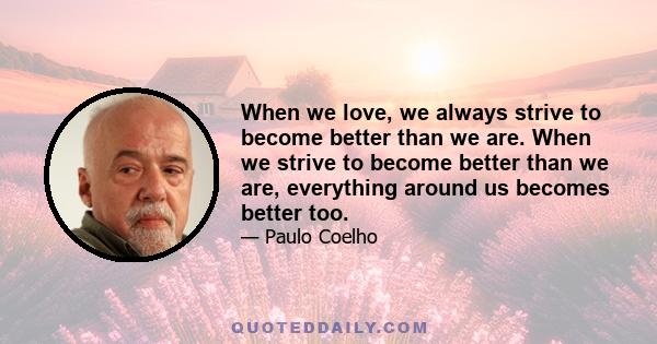 When we love, we always strive to become better than we are. When we strive to become better than we are, everything around us becomes better too.