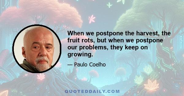 When we postpone the harvest, the fruit rots, but when we postpone our problems, they keep on growing.