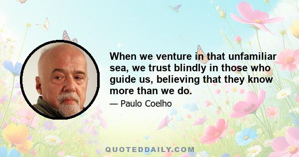 When we venture in that unfamiliar sea, we trust blindly in those who guide us, believing that they know more than we do.