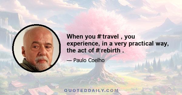 When you #‎ travel , you experience, in a very practical way, the act of #‎ rebirth .