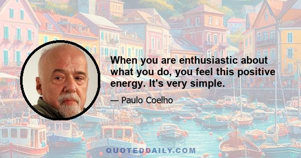 When you are enthusiastic about what you do, you feel this positive energy. It's very simple.