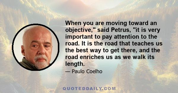 When you are moving toward an objective, said Petrus, it is very important to pay attention to the road. It is the road that teaches us the best way to get there, and the road enriches us as we walk its length.