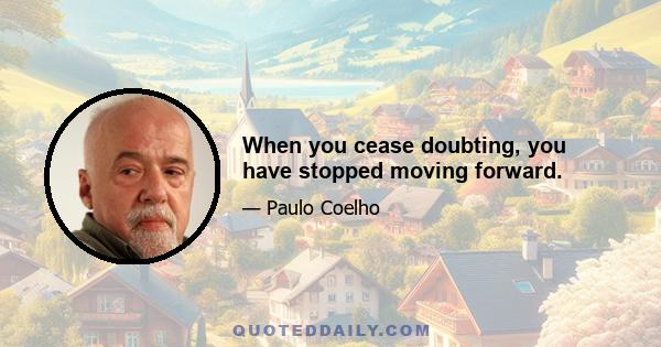 When you cease doubting, you have stopped moving forward.