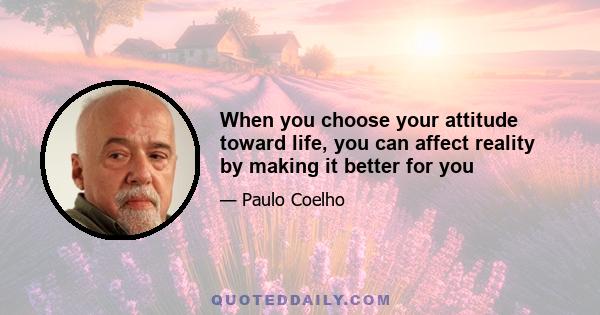 When you choose your attitude toward life, you can affect reality by making it better for you