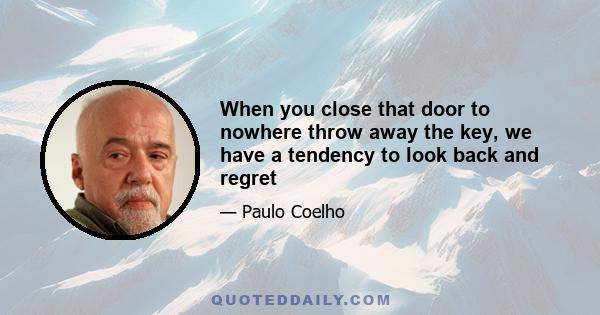 When you close that door to nowhere throw away the key, we have a tendency to look back and regret