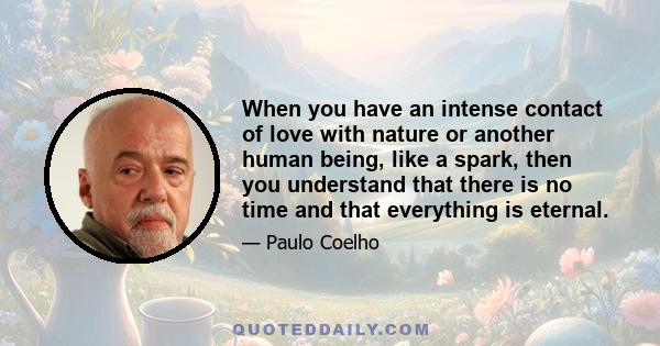 When you have an intense contact of love with nature or another human being, like a spark, then you understand that there is no time and that everything is eternal.