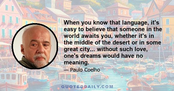 When you know that language, it's easy to believe that someone in the world awaits you, whether it's in the middle of the desert or in some great city... without such love, one's dreams would have no meaning.