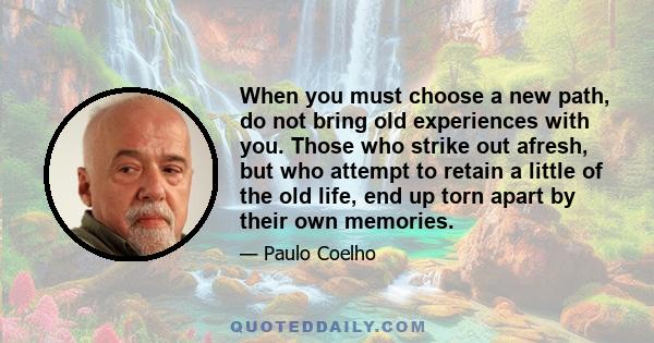 When you must choose a new path, do not bring old experiences with you. Those who strike out afresh, but who attempt to retain a little of the old life, end up torn apart by their own memories.