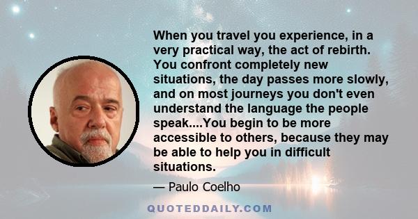 When you travel you experience, in a very practical way, the act of rebirth. You confront completely new situations, the day passes more slowly, and on most journeys you don't even understand the language the people