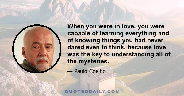 When you were in love, you were capable of learning everything and of knowing things you had never dared even to think, because love was the key to understanding all of the mysteries.