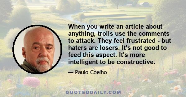 When you write an article about anything, trolls use the comments to attack. They feel frustrated - but haters are losers. It's not good to feed this aspect. It's more intelligent to be constructive.