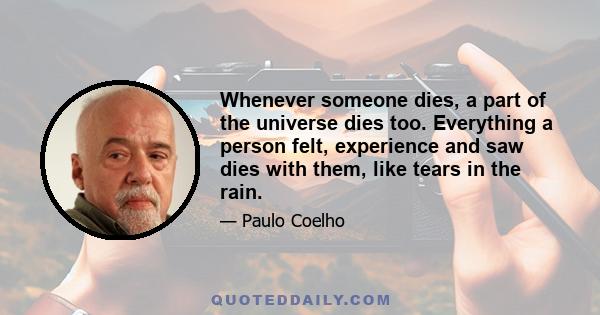 Whenever someone dies, a part of the universe dies too. Everything a person felt, experience and saw dies with them, like tears in the rain.