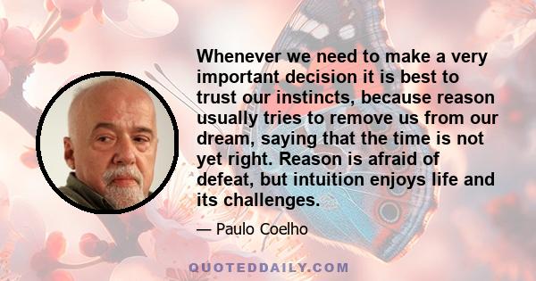 Whenever we need to make a very important decision it is best to trust our instincts, because reason usually tries to remove us from our dream, saying that the time is not yet right. Reason is afraid of defeat, but