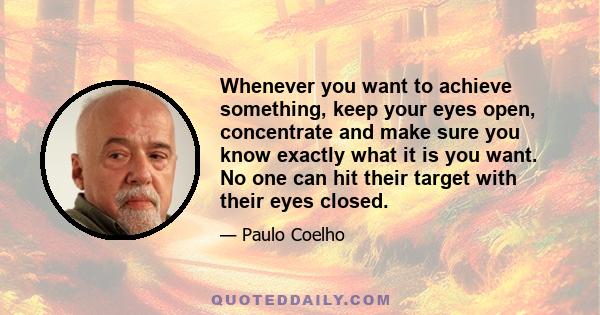 Whenever you want to achieve something, keep your eyes open, concentrate and make sure you know exactly what it is you want. No one can hit their target with their eyes closed.