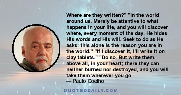 Where are they written? In the world around us. Merely be attentive to what happens in your life, and you will discover where, every moment of the day, He hides His words and His will. Seek to do as He asks: this alone