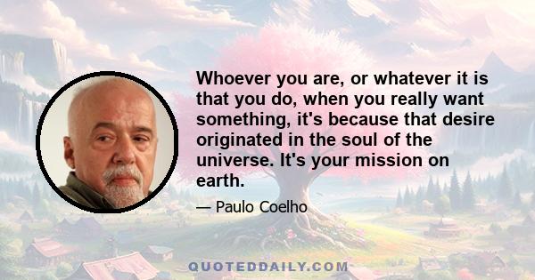 Whoever you are, or whatever it is that you do, when you really want something, it's because that desire originated in the soul of the universe. It's your mission on earth.