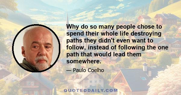 Why do so many people chose to spend their whole life destroying paths they didn't even want to follow, instead of following the one path that would lead them somewhere.