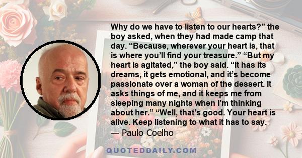 Why do we have to listen to our hearts?” the boy asked, when they had made camp that day. “Because, wherever your heart is, that is where you’ll find your treasure.” “But my heart is agitated,” the boy said. “It has its 