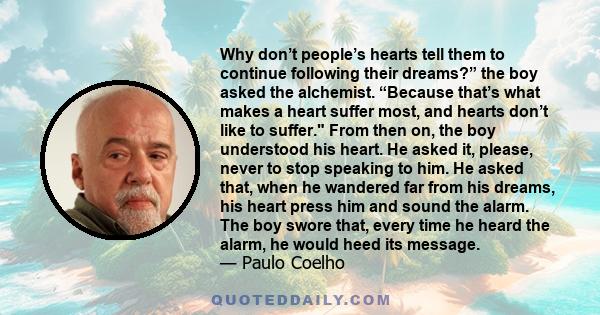 Why don’t people’s hearts tell them to continue following their dreams?” the boy asked the alchemist. “Because that’s what makes a heart suffer most, and hearts don’t like to suffer. From then on, the boy understood his 