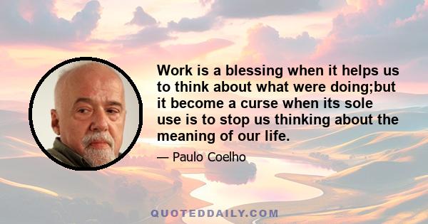 Work is a blessing when it helps us to think about what were doing;but it become a curse when its sole use is to stop us thinking about the meaning of our life.