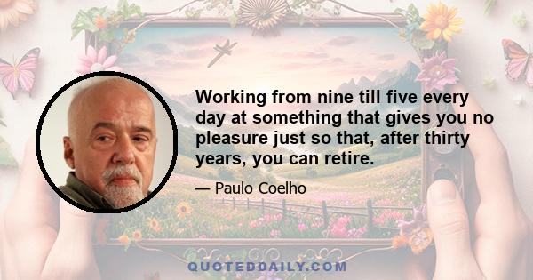 Working from nine till five every day at something that gives you no pleasure just so that, after thirty years, you can retire.