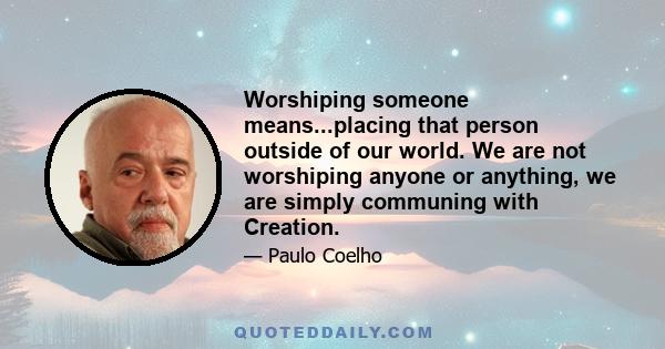 Worshiping someone means...placing that person outside of our world. We are not worshiping anyone or anything, we are simply communing with Creation.