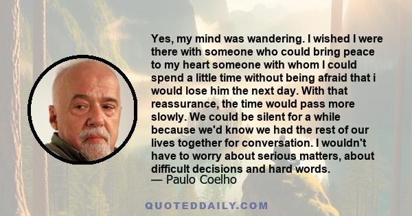 Yes, my mind was wandering. I wished I were there with someone who could bring peace to my heart someone with whom I could spend a little time without being afraid that i would lose him the next day. With that